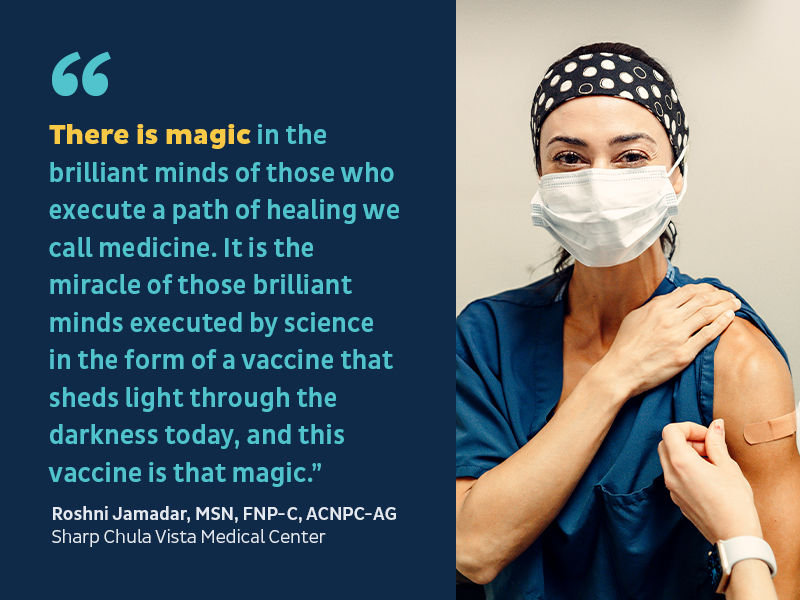 There is magic in the brilliant minds of those who execute a path of healing we call medicine. It is the miracle of those brilliant minds executed by science in the form of a vaccine that sheds light through the darkness today, and this vaccine is that magic.” -Roshni Jamadar, MSN, FNP-C, ACNPC-AG